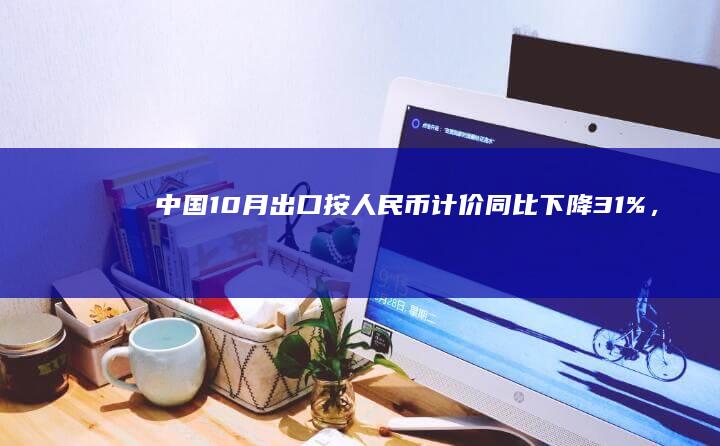 中国 10 月出口按人民币计价同比下降 3.1%，按美元计价同比下降 6.4%，哪些信息值得关注？